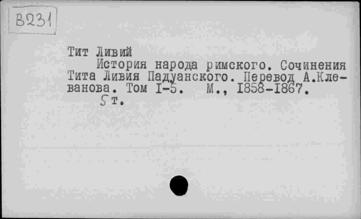 ﻿Тит Ливий
История народа римского. Сочинения Тита Ливия Падуанского. Перевод А.Кле-ванова. Том I-о. М., 1858-1867.